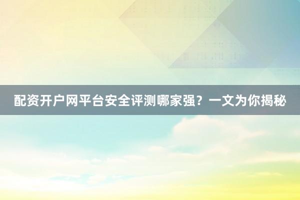 配资开户网平台安全评测哪家强?一文为你揭秘