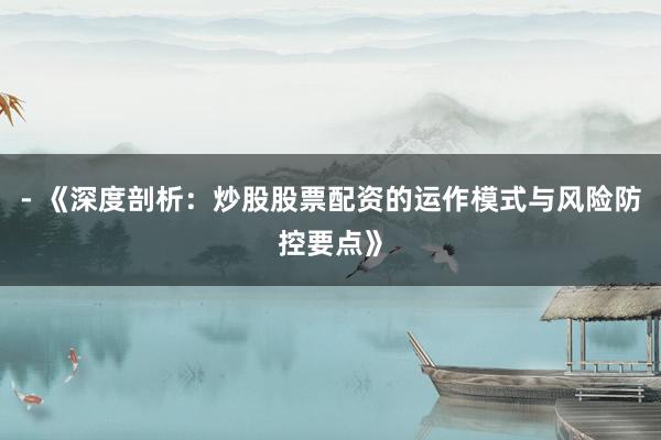 - 《深度剖析:炒股股票配资的运作模式与风险防控要点》