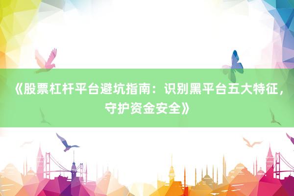 《股票杠杆平台避坑指南:识别黑平台五大特征,守护资金安全》