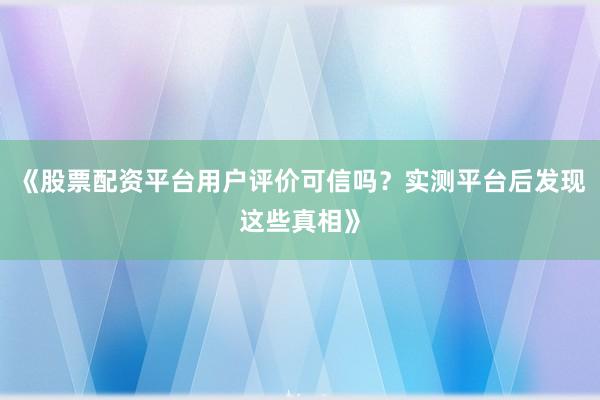 《股票配资平台用户评价可信吗?实测平台后发现这些真相》