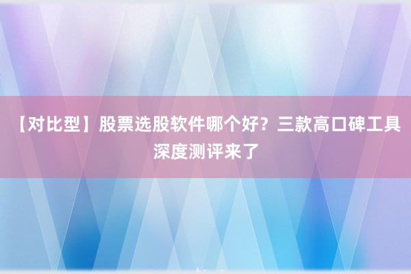 【对比型】股票选股软件哪个好?三款高口碑工具深度测评来了