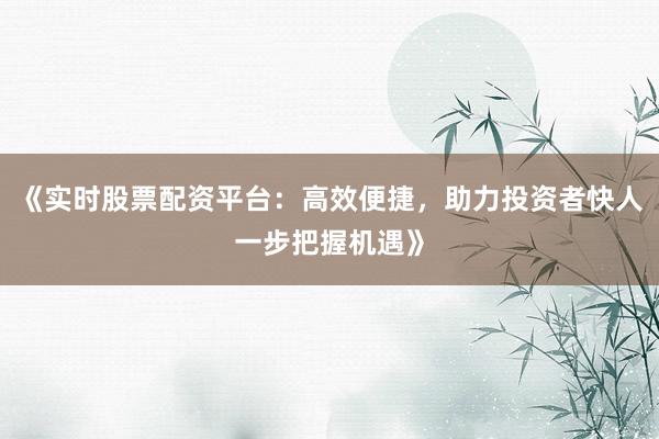 《实时股票配资平台:高效便捷,助力投资者快人一步把握机遇》