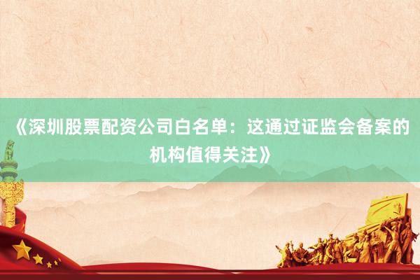 《深圳股票配资公司白名单:这通过证监会备案的机构值得关注》