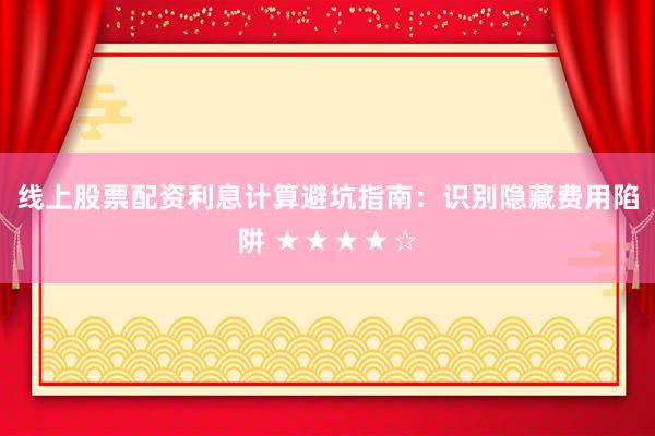 线上股票配资利息计算避坑指南:识别隐藏费用陷阱 ★★★★☆