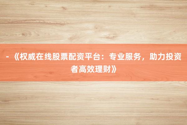 - 《权威在线股票配资平台：专业服务，助力投资者高效理财》