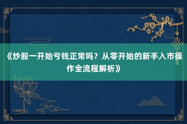 《炒股一开始亏钱正常吗?从零开始的新手入市操作全流程解析》