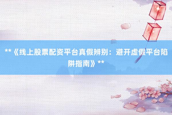 **《线上股票配资平台真假辨别：避开虚假平台陷阱指南》**