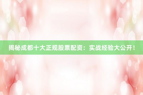 揭秘成都十大正规股票配资：实战经验大公开！