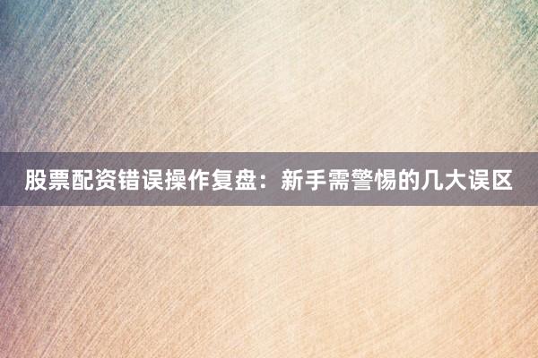 股票配资错误操作复盘：新手需警惕的几大误区