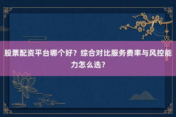 股票配资平台哪个好？综合对比服务费率与风控能力怎么选？