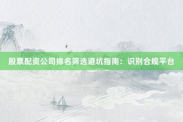 股票配资公司排名筛选避坑指南：识别合规平台