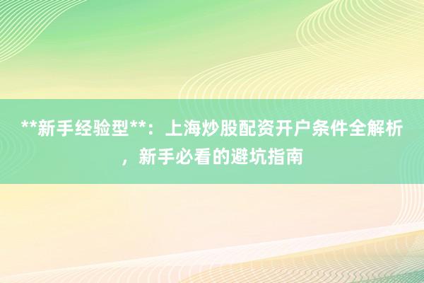 **新手经验型**:上海炒股配资开户条件全解析,新手必看的避坑指南