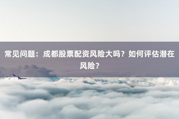 常见问题：成都股票配资风险大吗？如何评估潜在风险？
