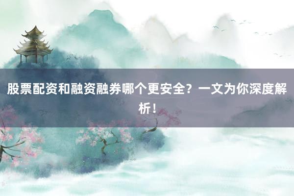 股票配资和融资融券哪个更安全？一文为你深度解析！