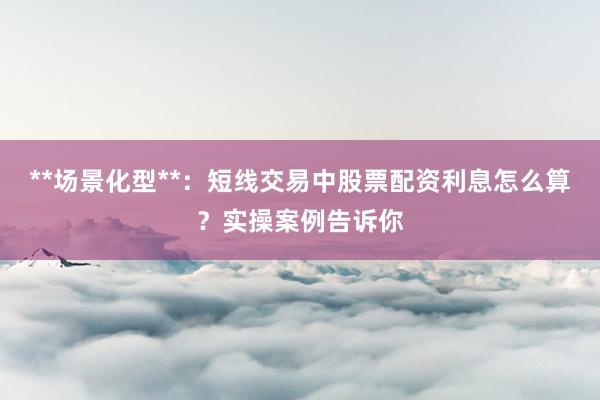 **场景化型**：短线交易中股票配资利息怎么算？实操案例告诉你