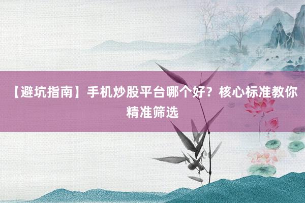 【避坑指南】手机炒股平台哪个好？核心标准教你精准筛选