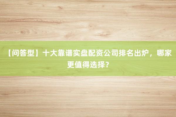 【问答型】十大靠谱实盘配资公司排名出炉，哪家更值得选择？