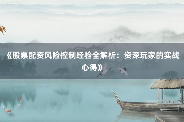 《股票配资风险控制经验全解析:资深玩家的实战心得》