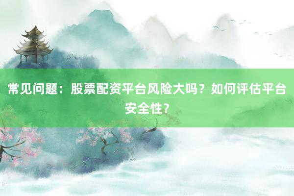 常见问题：股票配资平台风险大吗？如何评估平台安全性？