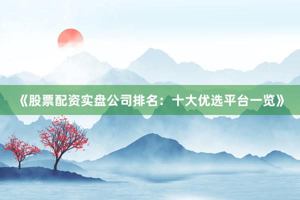 《股票配资实盘公司排名：十大优选平台一览》