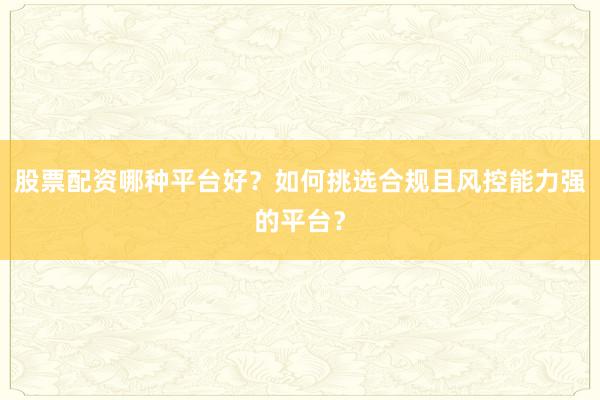 股票配资哪种平台好？如何挑选合规且风控能力强的平台？
