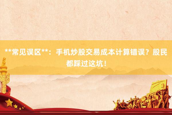**常见误区**：手机炒股交易成本计算错误？股民都踩过这坑！
