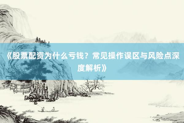 《股票配资为什么亏钱？常见操作误区与风险点深度解析》