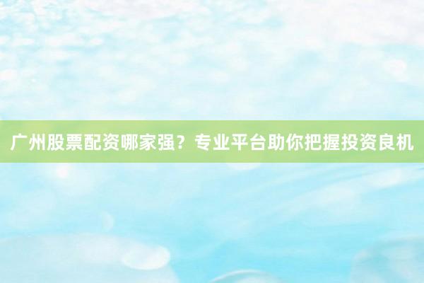 广州股票配资哪家强？专业平台助你把握投资良机