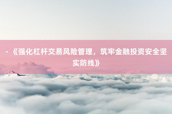 - 《强化杠杆交易风险管理，筑牢金融投资安全坚实防线》