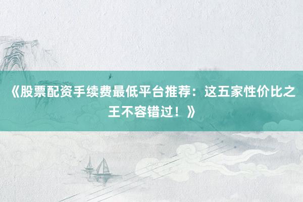 《股票配资手续费最低平台推荐：这五家性价比之王不容错过！》