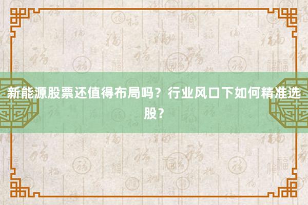 新能源股票还值得布局吗？行业风口下如何精准选股？
