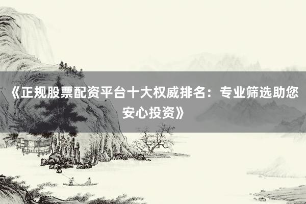 《正规股票配资平台十大权威排名：专业筛选助您安心投资》