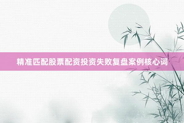 精准匹配股票配资投资失败复盘案例核心词