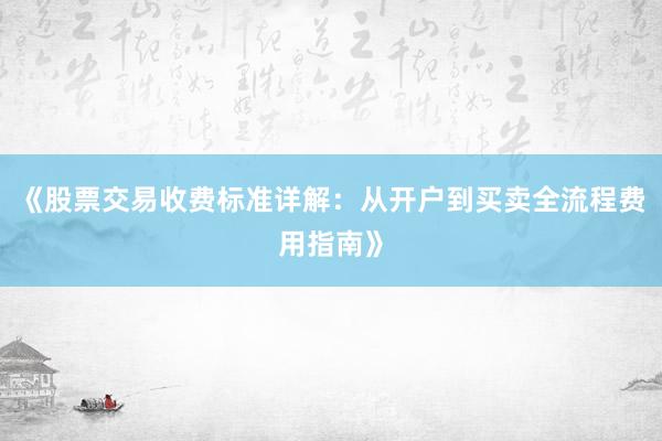 《股票交易收费标准详解：从开户到买卖全流程费用指南》