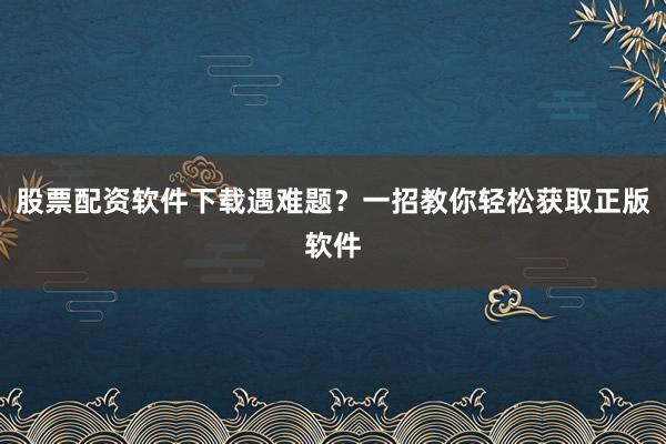 股票配资软件下载遇难题?一招教你轻松获取正版软件