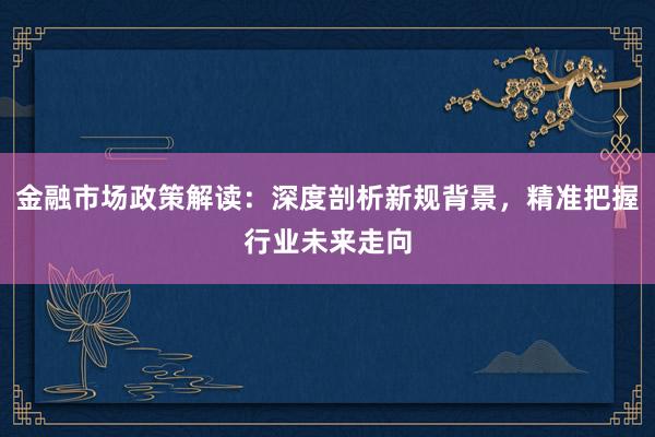 金融市场政策解读：深度剖析新规背景，精准把握行业未来走向