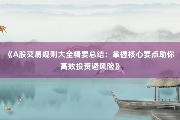 《A股交易规则大全精要总结：掌握核心要点助你高效投资避风险》