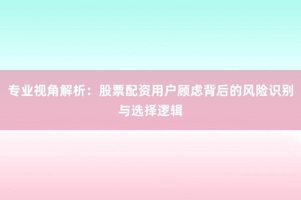 专业视角解析：股票配资用户顾虑背后的风险识别与选择逻辑