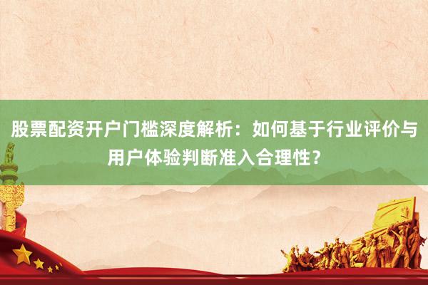 股票配资开户门槛深度解析：如何基于行业评价与用户体验判断准入合理性？