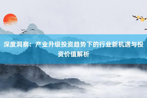 深度洞察：产业升级投资趋势下的行业新机遇与投资价值解析