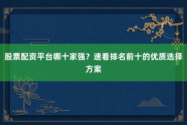 股票配资平台哪十家强？速看排名前十的优质选择方案