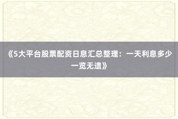 《5大平台股票配资日息汇总整理：一天利息多少一览无遗》