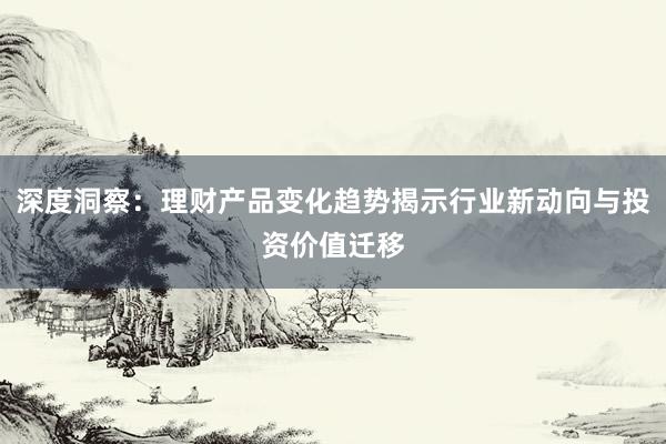深度洞察：理财产品变化趋势揭示行业新动向与投资价值迁移