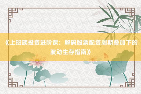 《上班族投资进阶课:解码股票配资周期叠加下的波动生存指南》