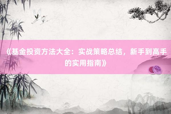《基金投资方法大全：实战策略总结，新手到高手的实用指南》
