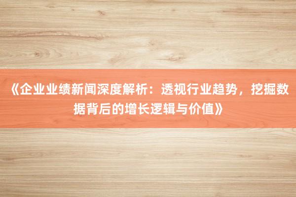 《企业业绩新闻深度解析：透视行业趋势，挖掘数据背后的增长逻辑与价值》