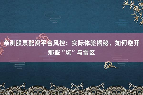 亲测股票配资平台风控：实际体验揭秘，如何避开那些“坑”与雷区
