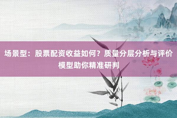 场景型：股票配资收益如何？质量分层分析与评价模型助你精准研判