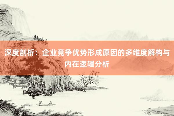 深度剖析：企业竞争优势形成原因的多维度解构与内在逻辑分析