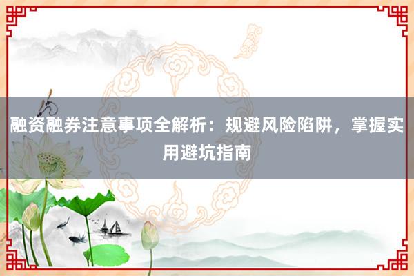 融资融券注意事项全解析：规避风险陷阱，掌握实用避坑指南